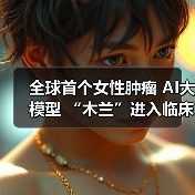 全球首个女性肿瘤 AI大模型 “木兰”进入临床应用，手机端免费使用
